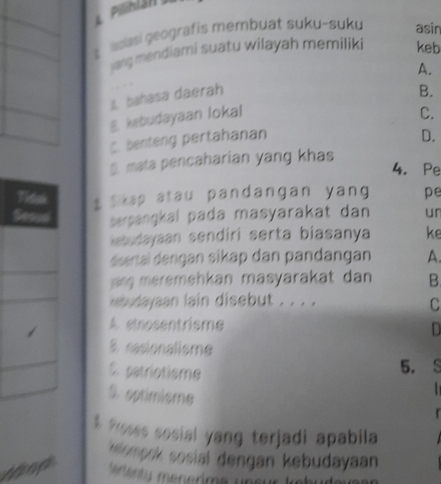 asi geografis membuat suku-suku asin
yang mendiami suatu wilayah memiliki keb
i bahasa daerah . A.
B.
B. kebudayaan lokal
C.
C. benteng pertahanan
D.
S mata pencaharian yang khas
4. Pe
A s Skap atau pandangan yang pe
berpangkal pada masyarakat dan un
kebudayaan sendiri serta biasanya ke
dsertaï dengan sikap dan pandangan A.
an meremehkan masyarakat dan B.
ebudayaan lain disebut . . . .
C
A etnosentrisme D
8 rasionalisme
C. patrictisme
5.
S. eptimisme
r
$ froses sosial yang terjadi apabila
rompok sosial dengan kebudayaan
ted * A Ceggrma upsur