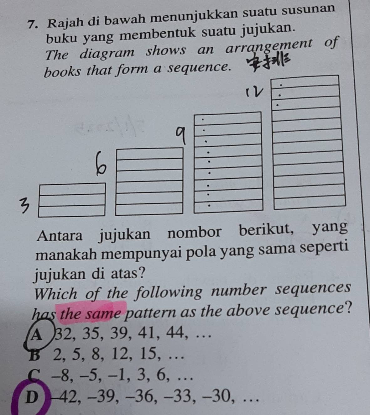 Rajah di bawah menunjukkan suatu susunan
buku yang membentuk suatu jujukan.
The diagram shows an arrangement of
books that form a sequence.
Antara jujukan nombor berikut, yang
manakah mempunyai pola yang sama seperti
jujukan di atas?
Which of the following number sequences
has the same pattern as the above sequence?
A 32, 35, 39, 41, 44, …
B 2, 5, 8, 12, 15, …
C -8, -5, -1, 3, 6, …
D - 42, -39, -36, -33, -30, …