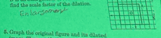 find the scale factor of the dilation. 
5. Graph the original figure and its dilated