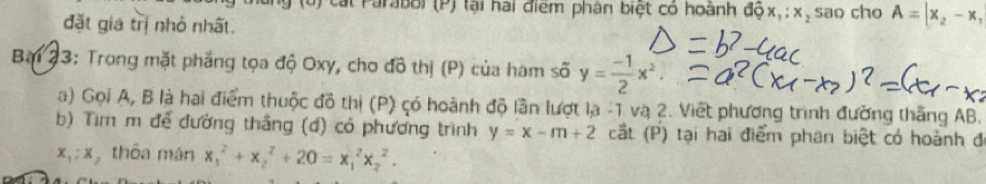 Cát Parabol (P) tại hai điểm phân biệt có hoành dhat Qx_1:x_2 sao cho A=|x_2-x_1
đặt gia trị nhỏ nhất. 
Bai 23: Trong mặt phẳng tọa độ Oxy, cho đô thị (P) của hàm số y= (-1)/2 x^2
a) Gọi A, B là hai điểm thuộc đồ thị (P) có hoành độ lần lượt lạ -1 và 2. Viết phương trình đường thắng AB. 
b) Tìm m để đường thắng (d) có phương trình y=x-m+2 cắt (P) tại hai điểm phan biệt có hoành đ
x_1:x thỏa mán x_1^2+x_2^2+20=x_1^2x_2^2.