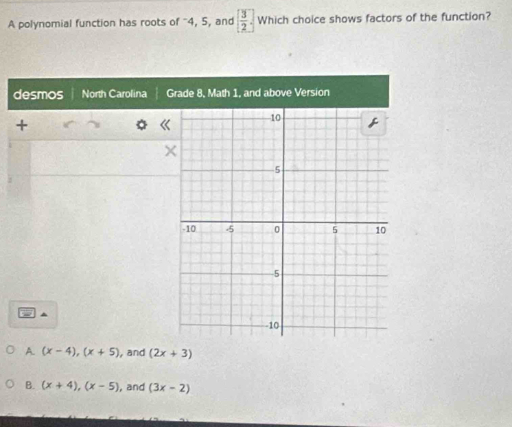 A polynomial function has roots of ' 4, 5, and [ 3/2 ] Which choice shows factors of the function?
desmos North Carolina G
+
A. (x-4), (x+5) , and (2x+3)
B. (x+4), (x-5) , and (3x-2)