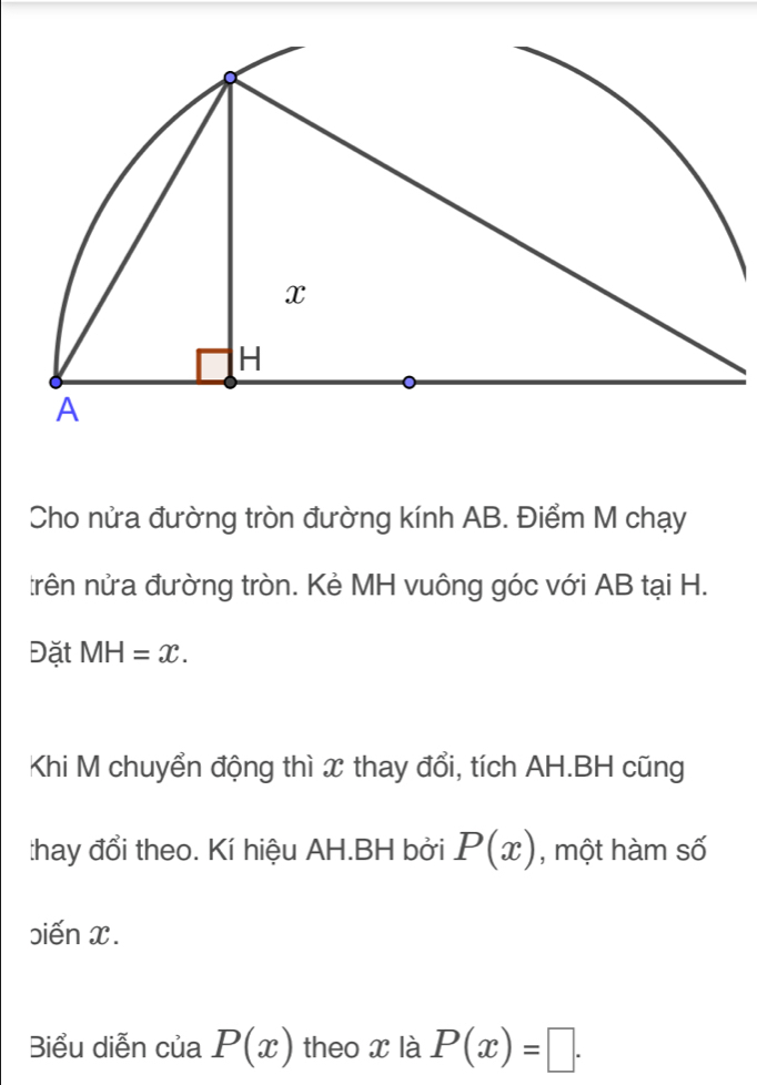 Cho nửa đường tròn đường kính AB. Điểm M chạy 
trên nửa đường tròn. Kẻ MH vuông góc với AB tại H. 
Đặt MH=x. 
Khi M chuyển động thì x thay đổi, tích AH.BH cũng 
:hay đổi theo. Kí hiệu AH.BH bởi P(x) , một hàm số 
biến x. 
Biểu diễn của P(x) theo x là P(x)=□.