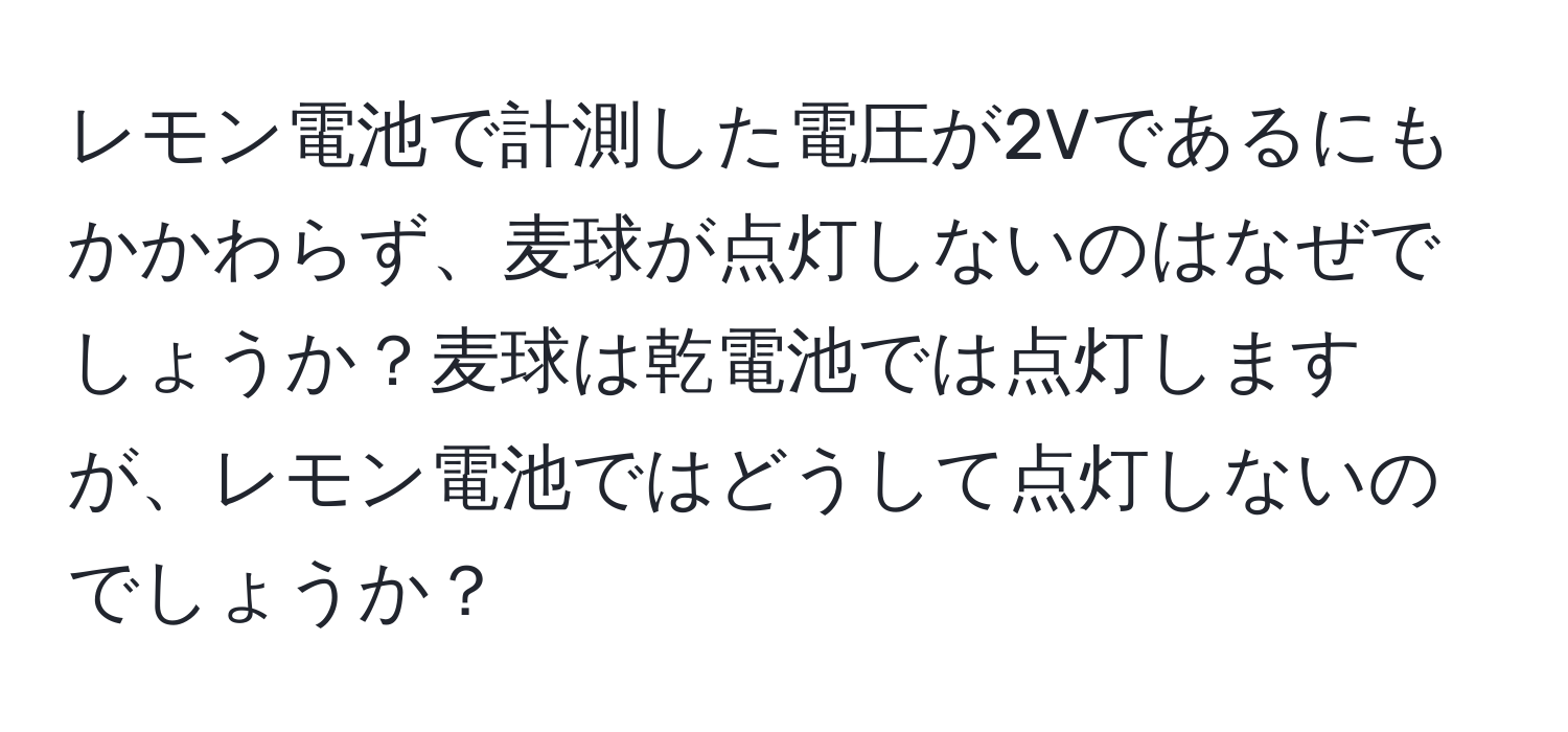 レモン電池で計測した電圧が2Vであるにもかかわらず、麦球が点灯しないのはなぜでしょうか？麦球は乾電池では点灯しますが、レモン電池ではどうして点灯しないのでしょうか？