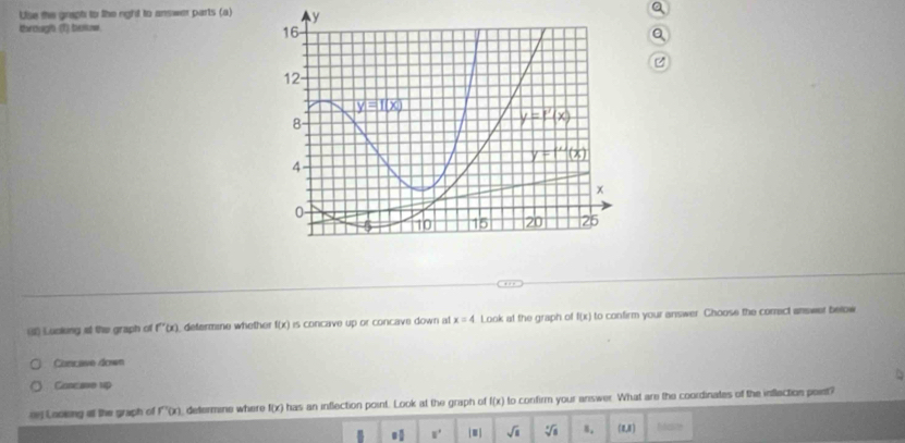 Use the graph to like right to answer parts (a) a
iorough (T) boe.
a

() Luoking al the graph of f''(x) defermine whether f(x) is concave up or concave down al x=4 Look at the graph of f(x) to confirm your answer. Choose the correct answer below
Concave down
Concawe up
() Looking at the graph of f'(x) defermino where f(x) has an inflection point. Look at the graph of f(x) to confirm your answer. What are the coordinates of the inflection point?
0 1/2  □° ≡] sqrt(s) sqrt[4](8) 8. (8,8) hsdlite