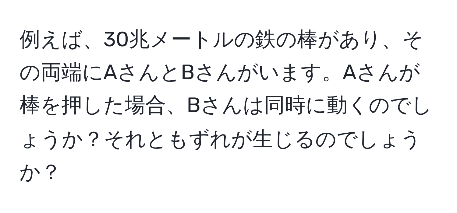 例えば、30兆メートルの鉄の棒があり、その両端にAさんとBさんがいます。Aさんが棒を押した場合、Bさんは同時に動くのでしょうか？それともずれが生じるのでしょうか？