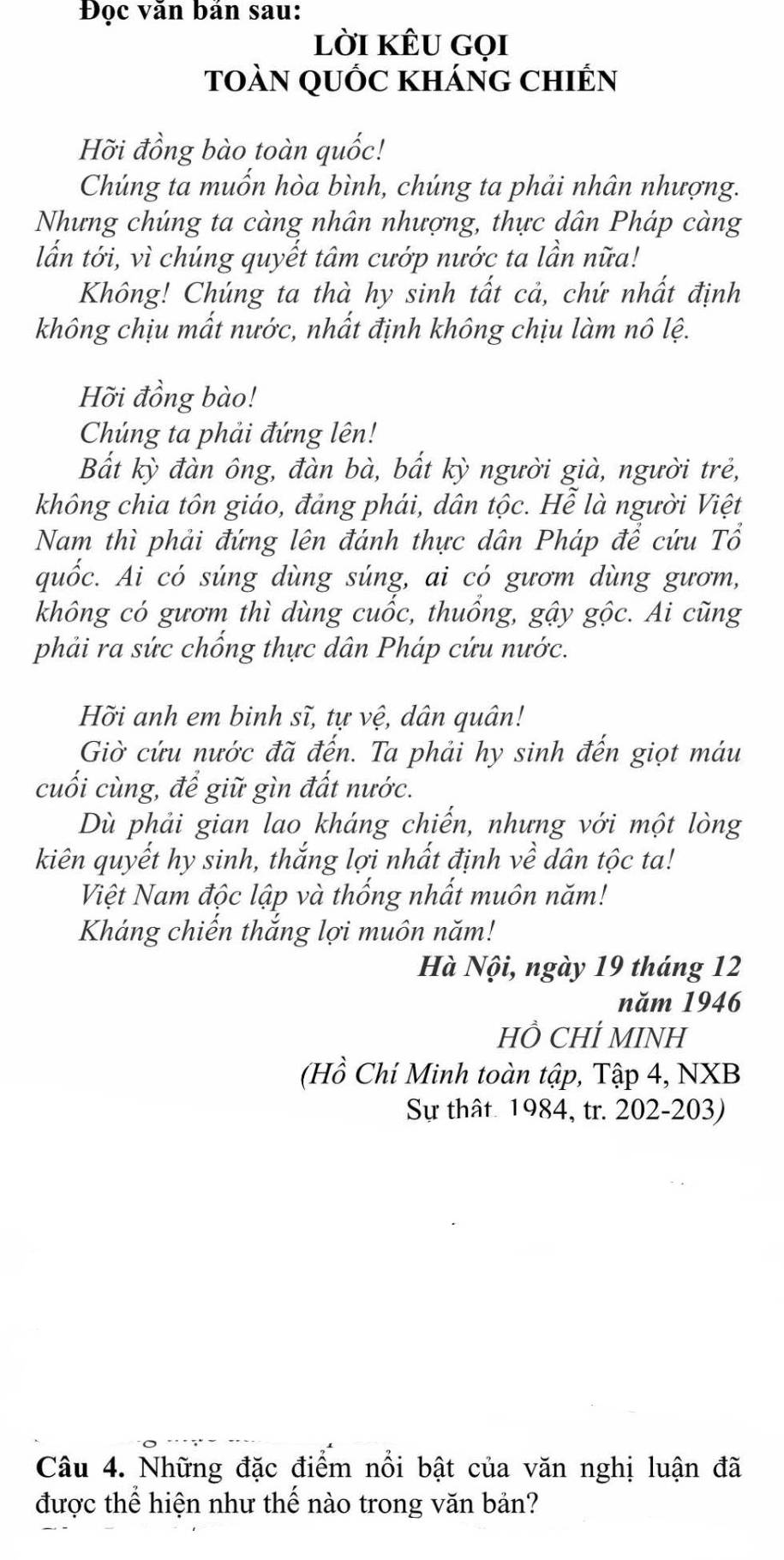 Đọc văn bản sau: 
lời kÊu gọi 
toàn qUỐc kháng chIến 
Hỡi đồng bào toàn quốc! 
Chúng ta muốn hòa bình, chúng ta phải nhân nhượng. 
Nhưng chúng ta càng nhân nhượng, thực dân Pháp càng 
lẫn tới, vì chúng quyết tâm cướp nước ta lần nữa! 
Không! Chúng ta thà hy sinh tất cả, chứ nhất định 
không chịu mất nước, nhất định không chịu làm nô lệ. 
Hỡi đồng bào! 
Chúng ta phải đứng lên! 
Bắt kỳ đàn ông, đàn bà, bất kỳ người già, người trẻ, 
không chia tôn giáo, đảng phái, dân tộc. Hễ là người Việt 
Nam thì phải đứng lên đánh thực dân Pháp để cứu Tổ 
quốc. Ai có súng dùng súng, ai có gươm dùng gươm, 
không có gươm thì dùng cuốc, thuổng, gậy gộc. Ai cũng 
phải ra sức chống thực dân Pháp cứu nước. 
Hỡi anh em binh sĩ, tự vệ, dân quân! 
Giờ cứu nước đã đến. Ta phải hy sinh đến giọt máu 
cuối cùng, để giữ gìn đất nước. 
Dù phải gian lao kháng chiến, nhưng với một lòng 
kiên quyết hy sinh, thắng lợi nhất định về dân tộc ta! 
Việt Nam độc lập và thống nhất muôn năm! 
Kháng chiến thắng lợi muôn năm! 
Hà Nội, ngày 19 tháng 12
năm 1946 
HÔ CHÍ MINH 
(Hồ Chí Minh toàn tập, Tập 4, NXB 
Sự thật 1984, tr. 202-203) 
Câu 4. Những đặc điểm nổi bật của văn nghị luận đã 
được thể hiện như thế nào trong văn bản?