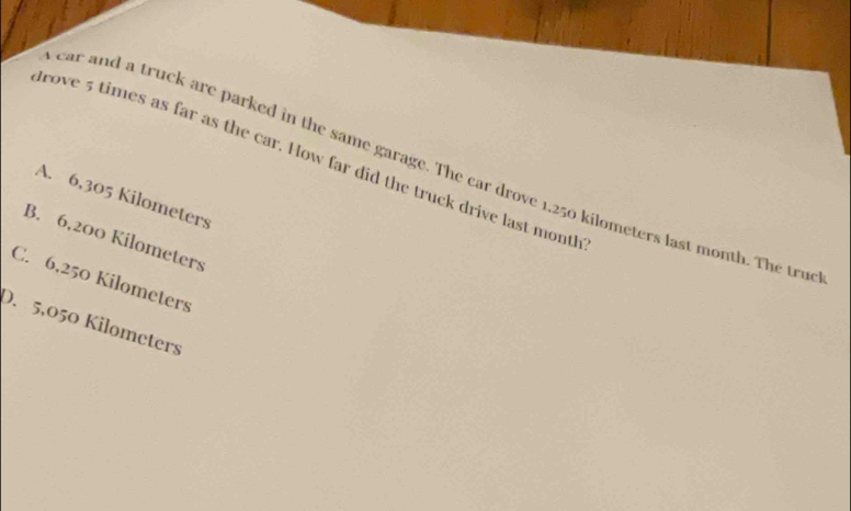trove 5 times as far as the car. How far did the truck drive last montl
ear and a truck are parked in the same garage. The car drove 1,250 kilometers last month. The tru
A. 6,305 Kilometers
B. 6,200 Kilometers
C. 6,250 Kilometers
D. 5,050 Kilometers