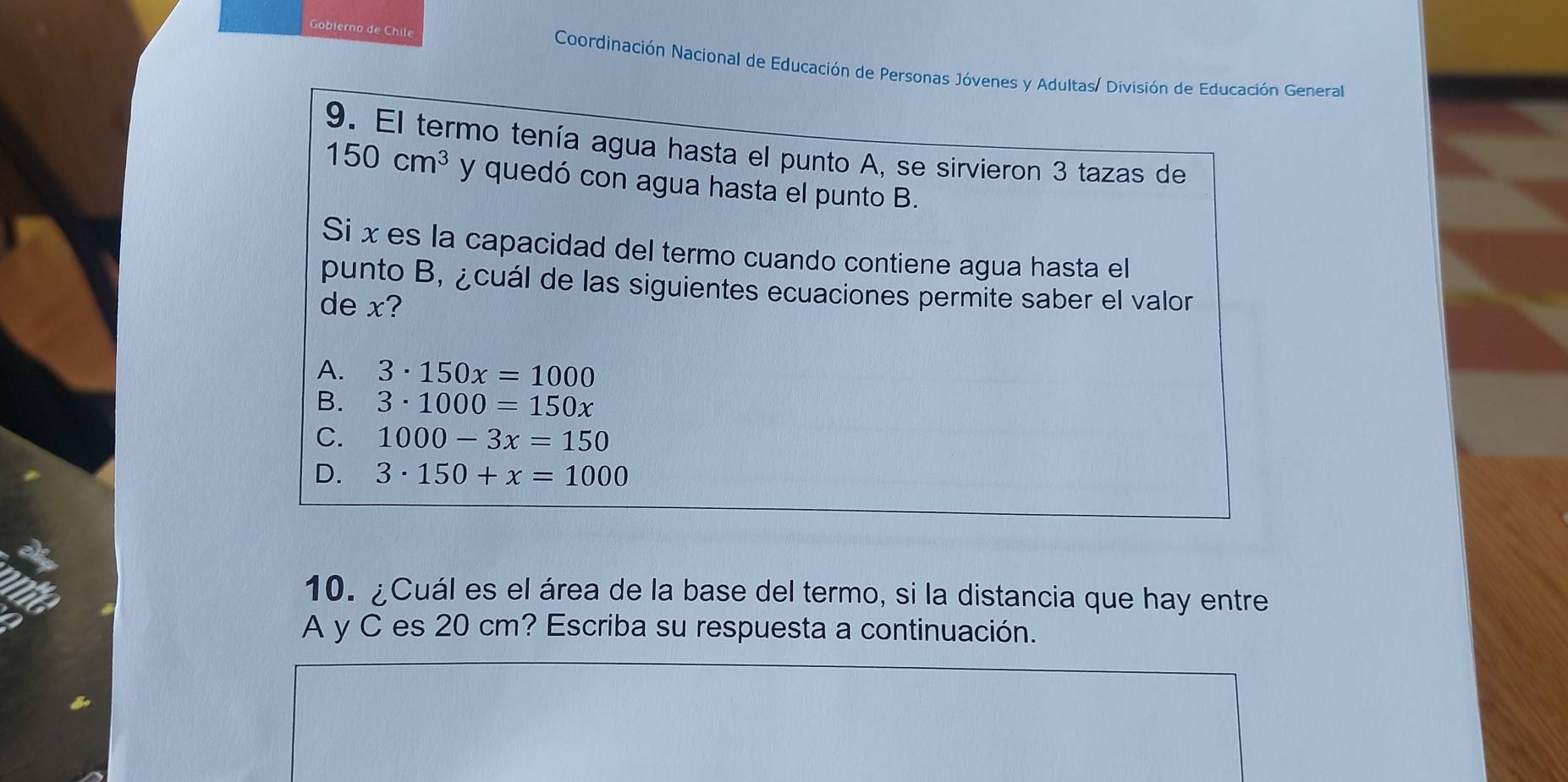 Gobierno de Chile Coordinación Nacional de Educación de Personas Jóvenes y Adultas/ División de Educación General
9. El termo tenía agua hasta el punto A, se sirvieron 3 tazas de
150cm^3 y quedó con agua hasta el punto B.
Si x es la capacidad del termo cuando contiene agua hasta el
punto B, ¿cuál de las siguientes ecuaciones permite saber el valor
de x?
A. 3· 150x=1000
B. 3· 1000=150x
C. 1000-3x=150
D. 3· 150+x=1000
10. ¿Cuál es el área de la base del termo, si la distancia que hay entre
A y C es 20 cm? Escriba su respuesta a continuación.