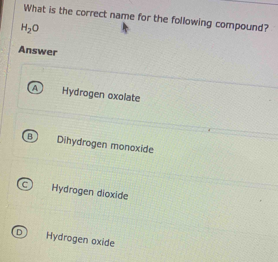 What is the correct name for the following compound?
H_2O
Answer
A Hydrogen oxolate
B Dihydrogen monoxide
C Hydrogen dioxide
D Hydrogen oxide