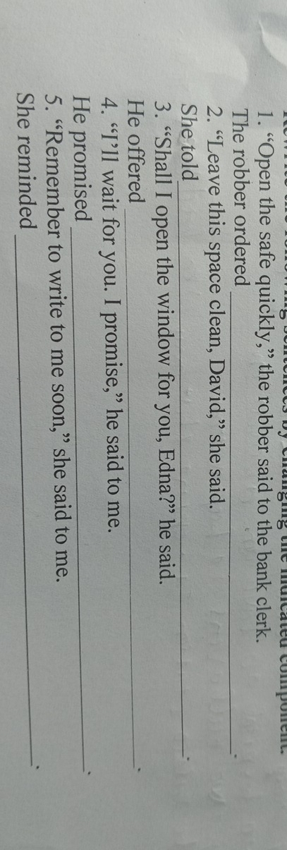 the mdicated componen . 
1. “Open the safe quickly,” the robber said to the bank clerk. 
The robber ordered_ 
` 
2. “Leave this space clean, David,” she said. 
She told_ 
` 
3. “Shall I open the window for you, Edna?” he said. 
He offered_ 
4. “I’ll wait for you. I promise,” he said to me. 
He promised _. 
5. “Remember to write to me soon,” she said to me. 
She reminded _`