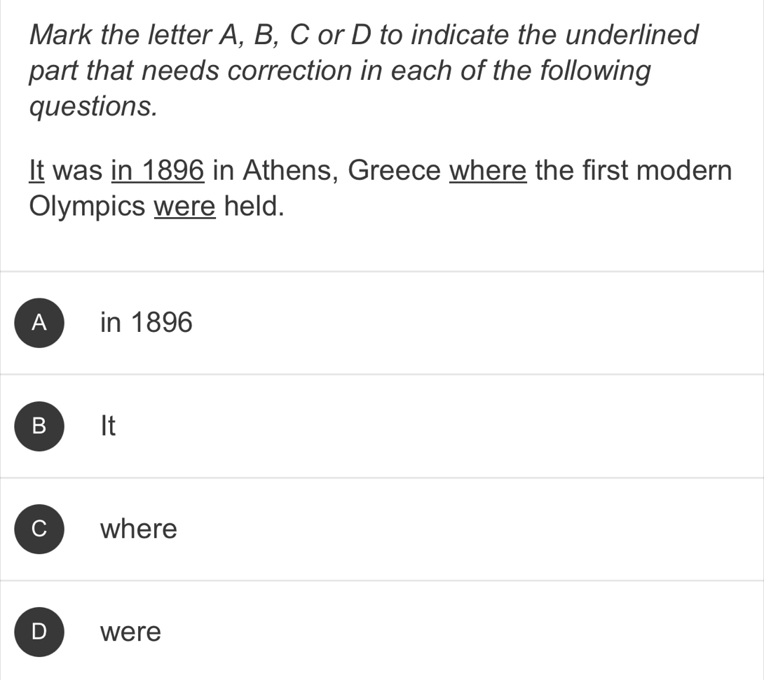 Mark the letter A, B, C or D to indicate the underlined
part that needs correction in each of the following
questions.
It was in 1896 in Athens, Greece where the first modern
Olympics were held.
A in 1896
B It
C where
D were