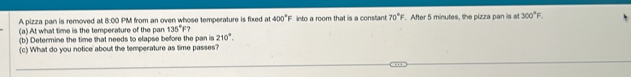 A pizza pan is removed at 8:00 PM from an oven whose temperature is fixed at 400°F into a room that is a constant 70°F
(a) At what time is the temperature of the pan 135°F? . After 5 minutes, the pizza pan is at 300°F. 
(b) Determine the time that needs to elapse before the pan is 210°. 
(c) What do you notice about the temperature as time passes?
