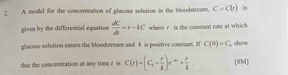 A model for the concentration of glucose solution in the bloodstream, C=C(t) is 
given by the differential equation  dC/dt =r-kC where r is the constant rate at which 
glucose solution enters the bloodstream and k is positive constant. If C(0)=C show 
that the concentration at any time r is C(t)=(C_s- r/k )e^(-kt)+ r/k - [8M]