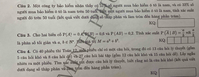 Một công ty bảo hiểm nhận thấy có 51% số người mua bảo hiểm ô tô là nam, và có 33% số 
người mua bảo hiểm ô tô là nam trên 50 tuổi. Biết một người mua bảo hiểm ô tô là nam, tính xác suất 
người đó trên 50 tuổi (kết quả viết dưới dạng số thập phân và làm tròn đến hàng phần trăm). 
KQ: 
Câu 3. Cho hai biến cố P(A)=0, 4, R(B)=0,6 và P(AB)=0,2. Tính xác suất P(overline A|B)= a/b  với  a/b 
là phân số tối giản và a, b∈ N^*. Biết giá trị M=a^2+b^2. KQ: 
Câu 4. Có 40 phiếu thi Toán 12, mỗi phiếu chỉ có một câu hỏi, trong đó có 13 câu hỏi lý thuyết (gồm 
5 câu hỏi khó và 8 câu hỏi dễ) và 27 câu hỏi bài tập (gồm 12 câu hỏi khó và 15 câu hỏi dễ). Lấy ngẫu 
nhiên ra một phiếu. Tìm xác suất rút được câu hỏi lý thuyết, biết rằng nó là câu hỏi khó (kết quả viết 
dưới dạng số thập phân và làm trồn đến hàng phần trăm). 
KQ: