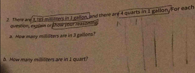 There are 3,785 milliliters in 1 gallon, and there are 4 quarts in 1 gallon, For each 
question, explain or show your reasoning 
a. How many milliliters are in 3 gallons? 
b. How many milliliters are in 1 quart?