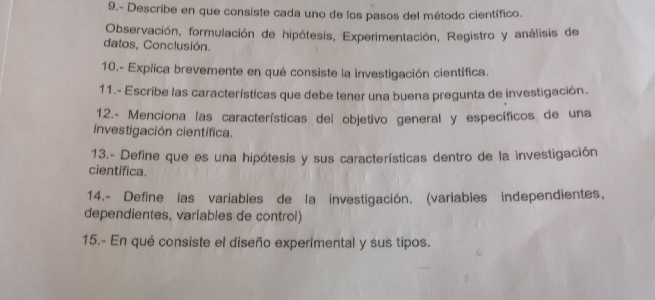 9.- Describe en que consiste cada uno de los pasos del método científico. 
Observación, formulación de hipótesis, Experimentación, Registro y análisis de 
datos, Conclusión. 
10.- Explica brevemente en qué consiste la investigación científica. 
11.- Escribe las características que debe tener una buena pregunta de investigación. 
12.- Menciona las características del objetivo general y específicos de una 
investigación científica. 
13.- Define que es una hipótesis y sus características dentro de la investigación 
científica. 
14.- Define las variables de la investigación. (variables independientes, 
dependientes, variables de control) 
15.- En qué consiste el diseño experimental y sus tipos.