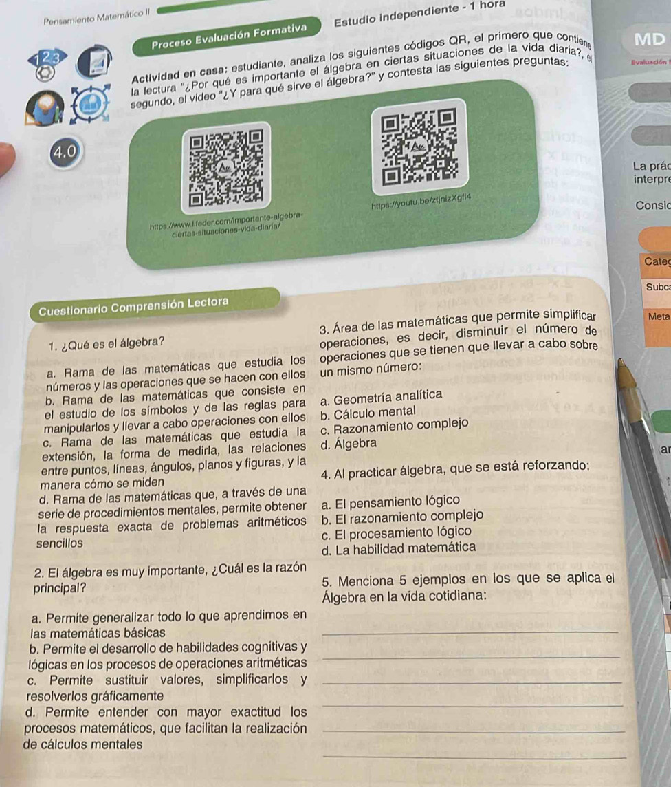 Pensamiento Matemático II
Proceso Evaluación Formativa Estudio independiente - 1 hora
Actividad en casa: estudiante, analiza los siguientes códigos QR, el primero que contien
MD
la lectura ''¿Por qué es importante el álgebra en ciertas situaciones de la vida diaria? e
segundo, el video ''¿Y para qué sirve el álgebra?' y contesta las siguientes preguntas: Ivalusción 
4.0
La prác
interpre
Consic
https://www.lifeder.cor/importante-algebra- https://youtu.be/ztjnizXgfl4
ciertas-situaciones-vida-diaría/
Cate
Subc
Cuestionario Comprensión Lectora
1. ¿Qué es el álgebra? 3. Área de las matemáticas que permite simplificar Meta
operaciones, es decir, disminuir el número de
a. Rama de las matemáticas que estudia los , operaciones que se tienen que llevar a cabo sobre
números y las operaciones que se hacen con ellos un mismo número:
b. Rama de las matemáticas que consiste en
el estudio de los símbolos y de las reglas para a. Geometría analítica
manipularlos y llevar a cabo operaciones con ellos b. Cálculo mental
c. Rama de las matemáticas que estudia la c. Razonamiento complejo
extensión, la forma de medirla, las relaciones d. Álgebra
a
entre puntos, líneas, ángulos, planos y figuras, y la
manera cómo se miden 4. Al practicar álgebra, que se está reforzando:
d. Rama de las matemáticas que, a través de una
serie de procedimientos mentales, permite obtener a. El pensamiento lógico
la respuesta exacta de problemas aritméticos b. El razonamiento complejo
sencillos c. El procesamiento lógico
d. La habilidad matemática
2. El álgebra es muy importante, ¿Cuál es la razón
principal? 5. Menciona 5 ejemplos en los que se aplica el
Álgebra en la vida cotidiana:
_
a. Permite generalizar todo lo que aprendimos en
las matemáticas básicas
b. Permite el desarrollo de habilidades cognitivas y
lógicas en los procesos de operaciones aritméticas
_
c. Permite sustituir valores, simplificarlos y_
_
resolverlos gráficamente
d. Permite entender con mayor exactitud los
procesos matemáticos, que facilitan la realización_
_
de cálculos mentales