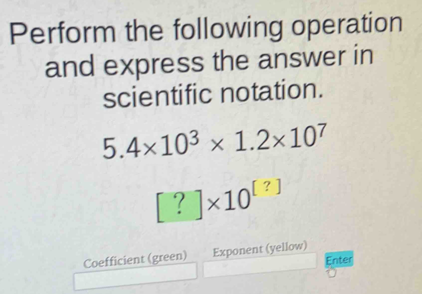 Perform the following operation 
and express the answer in 
scientific notation.
5.4* 10^3* 1.2* 10^7
[?]* 10^([?])
Coefficient (green) Exponent (yellow) 
Enter