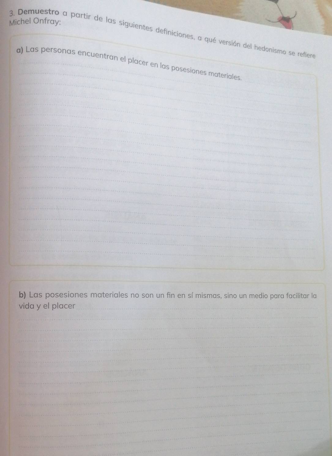 Michel Onfray: 
3. Demuestro a partir de las siguientes definiciones, a qué versión del hedonismo se refiera 
a) Las personas encuentran el placer en las posesiones materiales 
b) Las posesiones materiales no son un fin en sí mismas, sino un medio para facilitar la 
vida y el placer 
_ 
_ 
_ 
_ 
_ 
_ 
_ 
_