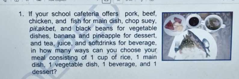 If your school cafeteria offers pork, beef, 
chicken, and fish for main dish, chop suey, 
pil akbet, and black beans for vegetable 
dishes, banana and pineapple for dessert, 
and tea, juice, and softdrinks for beverage, 
in how many ways can you choose your 
meal consisting of 1 cup of rice, 1 main 
dish, 1 vegetable dish, 1 beverage, and 1
dessert?