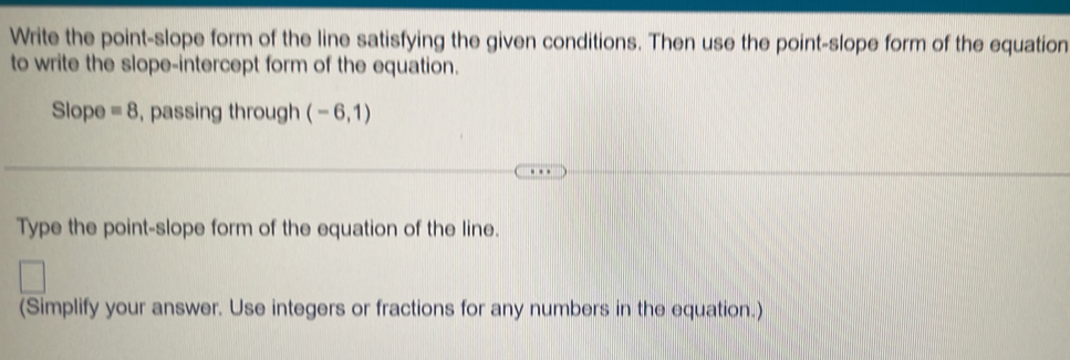 Write the point-slope form of the line satisfying the given conditions. Then use the point-slope form of the equation 
to write the slope-intercept form of the equation. 
Slope equiv 8 , passing through (-6,1)
Type the point-slope form of the equation of the line. 
(Simplify your answer. Use integers or fractions for any numbers in the equation.)