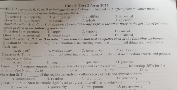 Unit 4- Test 2 form 2025
Mark the letter A, B, C, or D to indicate the word whose underlined part differs from the other three in
pronunciation in each of the following questions.
Question 1: A. supported B. participated C. qualified D. depended
Question 2: A. ancestor B. parade C. splash D. calendar
Mark the letter A, B, C, or D to indicate the word that differs from the other three in the position of primary
stress in each of the following questions.
Question 3: A. promote B. apply C. support D. current
Question 4: A. proposal B. compliment C. cultural D. qualified
Mark the letter A, B, C or D to indicate the sentence that best completes each of the following exchanges.
Question 5: The parade during the celebration is an exciting event that _bad things and welcomes a
fresh start.
A. gets off B. washes away C. takes place D. catches on
Question 6: To be _for youth volunteering programs, individuals must meet certain criteria and possess
the necessary skills.
A. available B. eager C. qualified D. grateful
Question 7: I propose organising a series of workshops and events related_ leadership skills for the
youth in Viet Nam. A. to B. with C. for D. in
Question 8: The _of the region depends on collaborative efforts and mutual support.
A. contribution B. relation C. promotion D. prosperity
Question 9: Viet Nam has made significant progress in its efforts to achieve a _economy.
A. prosper B. prosperity C. prosperous D. prosperously