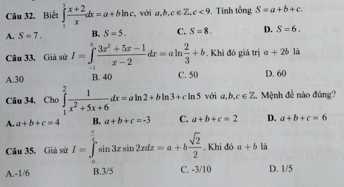 Biết ∈tlimits _1^(3frac x+2)xdx=a+bln c , với a, b, c∈ Z, c<9</tex> . Tính tổng S=a+b+c.
A. S=7. B. S=5. C. S=8. D. S=6. 
Câu 33. Giả sử I=∈tlimits _(-1)^0 (3x^2+5x-1)/x-2 dx=aln  2/3 +b. Khi đó giá trị a+2b là
A. 30 B. 40 C. 50 D. 60
Câu 34. Cho ∈tlimits _1^(2frac 1)x^2+5x+6dx=aln 2+bln 3+cln 5 với a, b, c∈ Z. Mệnh đề nào đúng?
A. a+b+c=4 B. a+b+c=-3 C. a+b+c=2 D. a+b+c=6
Câu 35. Giả sử I=∈tlimits _0^((frac π)4)sin 3xsin 2xdx=a+b sqrt(2)/2 . Khi đó a+b là
10
A. -1/6 D. 1/5