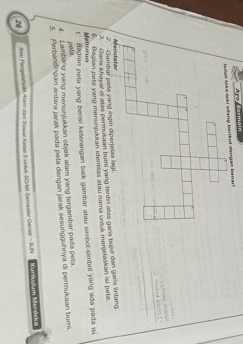 Avo/Bermain 
Isilah teka-teki silang berikut dengan benar! 
symeq dsidilis 
molox sbsq ( 
Mendatar 
2. Gambar peta yang ingin diperjelas lagi. 
3. Garis khayal di atas permukaan bumi yang terdiri atas garis bujur dan garis lintang. 
6. Bagian peta yang menunjukkan identitas atau nama untuk menjelaskan isi peta. 
Menurun 
1. Bagian peta yang berisi keterangan baik gambar atau simbol-simbol yang ada pada isi 
peta. 
4. Lambang yang menunjukkan objek alam yang tergambar pada peta. 
5. Perbandingan antara jarak pada peta dengan jarak sesungguhnya di permukaan bumi. 
26 llmu Pengetahuan Alam dan Sosial Kelas 5 untuk SD/MI Semester Genap - BJN Kurikulum Merdeka