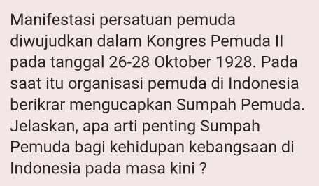 Manifestasi persatuan pemuda 
diwujudkan dalam Kongres Pemuda II 
pada tanggal 26 - 28 Oktober 1928. Pada 
saat itu organisasi pemuda di Indonesia 
berikrar mengucapkan Sumpah Pemuda. 
Jelaskan, apa arti penting Sumpah 
Pemuda bagi kehidupan kebangsaan di 
Indonesia pada masa kini ?