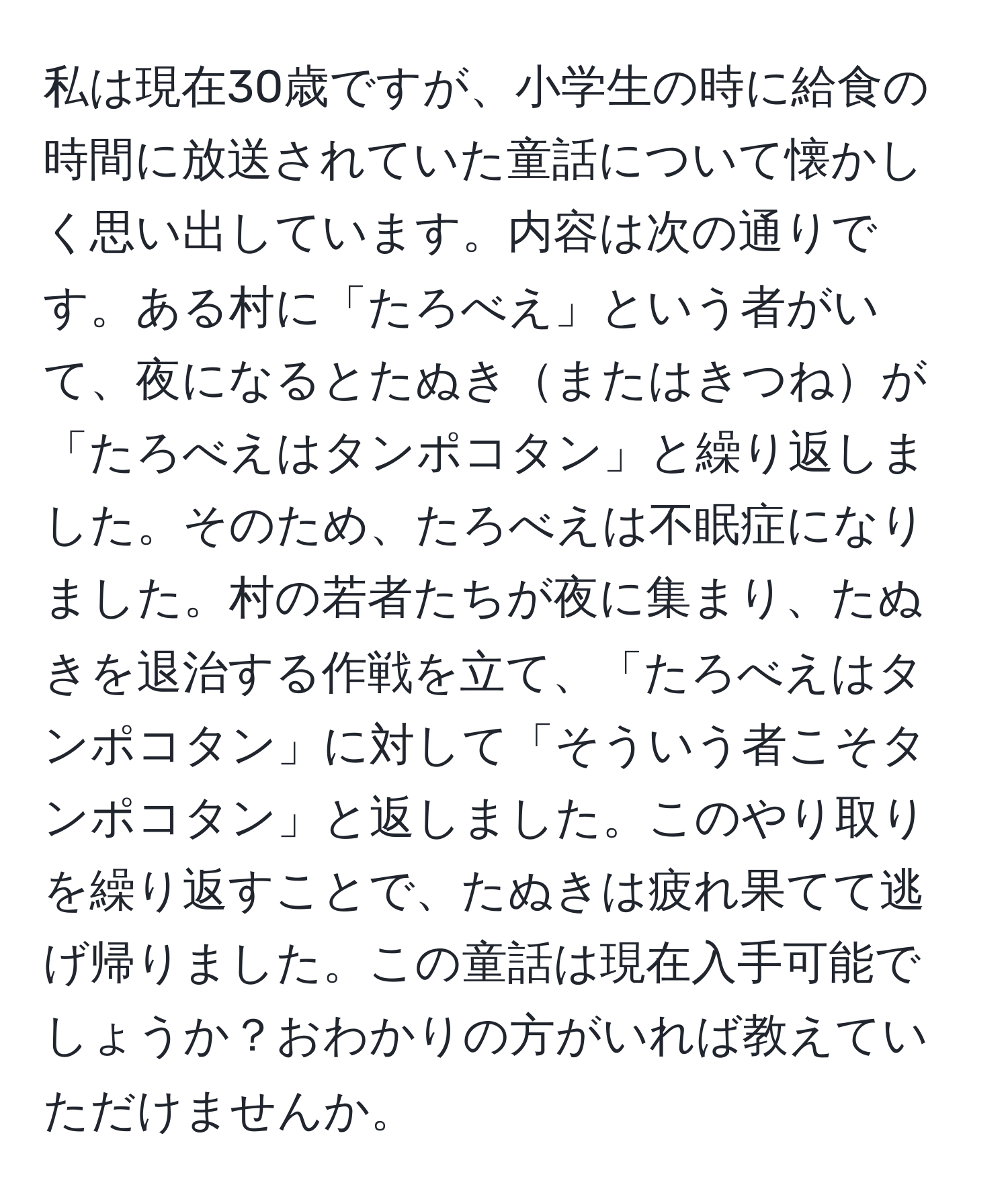 私は現在30歳ですが、小学生の時に給食の時間に放送されていた童話について懐かしく思い出しています。内容は次の通りです。ある村に「たろべえ」という者がいて、夜になるとたぬきまたはきつねが「たろべえはタンポコタン」と繰り返しました。そのため、たろべえは不眠症になりました。村の若者たちが夜に集まり、たぬきを退治する作戦を立て、「たろべえはタンポコタン」に対して「そういう者こそタンポコタン」と返しました。このやり取りを繰り返すことで、たぬきは疲れ果てて逃げ帰りました。この童話は現在入手可能でしょうか？おわかりの方がいれば教えていただけませんか。