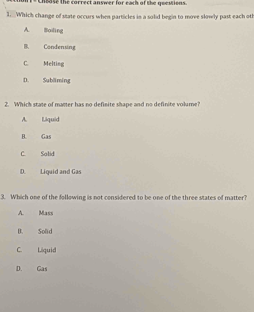 Choose the correct answer for each of the questions.
1. Which change of state occurs when particles in a solid begin to move slowly past each oth
A. Boiling
B. Condensing
C. Melting
D. Subliming
2. Which state of matter has no definite shape and no definite volume?
A. Liquid
B. Gas
C. Solid
D. Liquid and Gas
3. Which one of the following is not considered to be one of the three states of matter?
A. Mass
B. Solid
C. Liquid
D. Gas