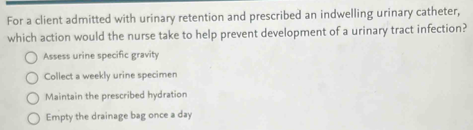 For a client admitted with urinary retention and prescribed an indwelling urinary catheter,
which action would the nurse take to help prevent development of a urinary tract infection?
Assess urine specific gravity
Collect a weekly urine specimen
Maintain the prescribed hydration
Empty the drainage bag once a day