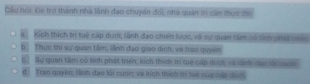 Câu hội: Đe trở thành nhà lãnh đạo chuyển đổi, nhà quản trị căn thực tho
a. Kích thích trí tuệ cấp dưới; lãnh đạo chiến lược, và sự quan tâm có tính phát treng
b. Thực thi sự quan tâm, lãnh đạo giao dịch, và trao quyên
c. Sự quan tâm có tính phát triển; kịch thích trí tuệ cấp dưới, và lãnh đạo lôi cuốn
d. Trao quyền; lãnh đạo lỗi cuơn; và kích thích trí tuế của cáp dượi.