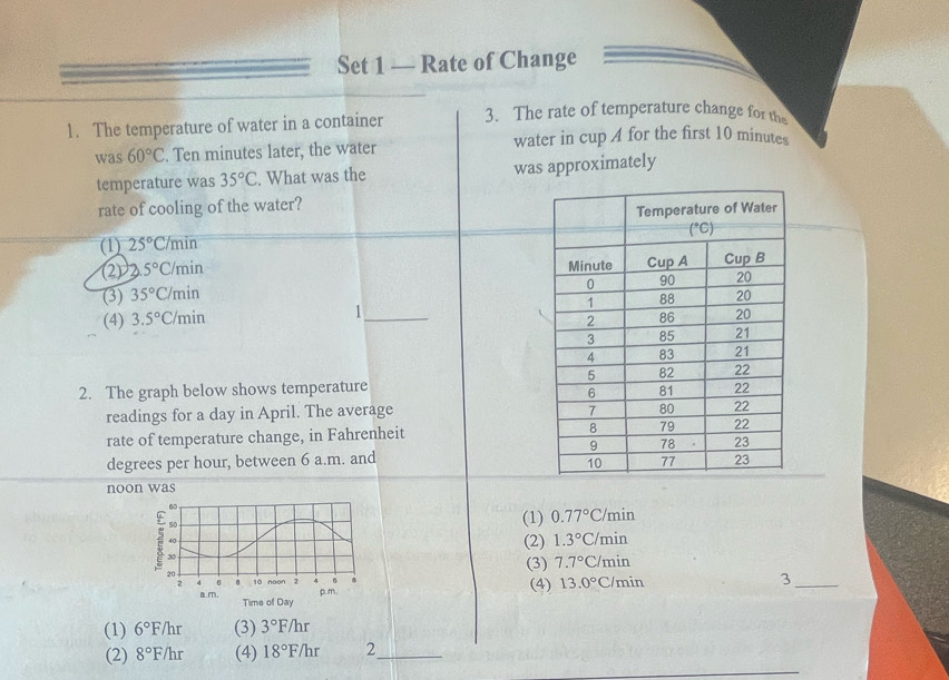 Set 1 — Rate of Change
1. The temperature of water in a container 3. The rate of temperature change for the
was60°C. Ten minutes later, the water water in cup A for the first 10 minutes
temperature was 35°C. What was the was approximately
rate of cooling of the water?
(1) 25°C/m in
(2) 2.5°C /min
(3) 35°C min
(4) 3.5°C min 1_ 
2. The graph below shows temperature
readings for a day in April. The average
rate of temperature change, in Fahrenheit
degrees per hour, between 6 a.m. and
noon was
(1) 0.77°C
min
(2) 1.3°C/ min
(3) 7.7°C /min
(4) 13.0° C/min
_3
(1) 6°F /hr (3) 3°F/hr
(2) 8°F/hr (4) 18°F/hr 2_