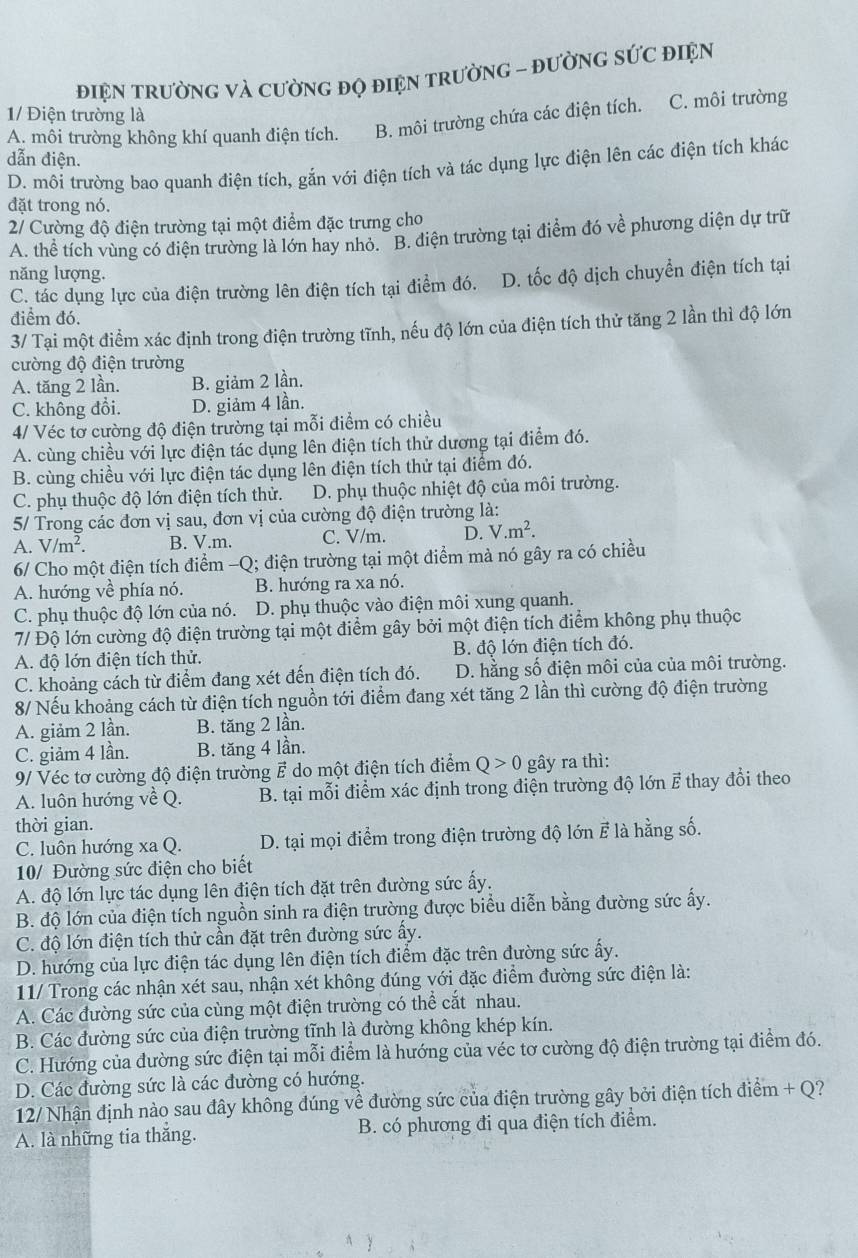 điệN TRườNG Và CườNG đọ điệN tRườNG - đườNG sỨC đIệN
1/ Điện trường là
A. môi trường không khí quanh điện tích. B. môi trường chứa các điện tích. C. môi trường
dẫn điện.
D. môi trường bao quanh điện tích, gắn với điện tích và tác dụng lực điện lên các điện tích khác
đặt trong nó.
2/ Cường độ điện trường tại một điểm đặc trưng cho
A. thể tích vùng có điện trường là lớn hay nhỏ. "B. điện trường tại điểm đó về phương diện dự trữ
năng lượng.
C. tác dụng lực của điện trường lên điện tích tại điểm đó. D. tốc độ dịch chuyển điện tích tại
điểm đó.
3/ Tại một điểm xác định trong điện trường tĩnh, nếu độ lớn của điện tích thử tăng 2 lần thì độ lớn
cường độ điện trường
A. tăng 2 lần. B. giảm 2 lần.
C. không đổi. D. giảm 4 lần.
4/ Véc tơ cường độ điện trường tại mỗi điểm có chiều
A. cùng chiều với lực điện tác dụng lên điện tích thử dương tại điểm đó.
B. cùng chiều với lực điện tác dụng lên điện tích thử tại điểm đó.
C. phụ thuộc độ lớn điện tích thử. D. phụ thuộc nhiệt độ của môi trường.
5/ Trong các đơn vị sau, đơn vị của cường độ điện trường là:
A. V/m^2. B. V.m. C. V/m. D. V.m^2.
6/ Cho một điện tích điểm -Q; điện trường tại một điểm mà nó gây ra có chiều
A. hướng về phía nó. B. hướng ra xa nó.
C. phụ thuộc độ lớn của nó. D. phụ thuộc vào điện môi xung quanh.
7/ Độ lớn cường độ điện trường tại một điểm gây bởi một điện tích điểm không phụ thuộc
A. độ lớn điện tích thử. B. độ lớn điện tích đó.
C. khoảng cách từ điểm đang xét đến điện tích đó. D. hằng số điện môi của của môi trường.
8/ Nếu khoảng cách từ điện tích nguồn tới điểm đang xét tăng 2 lần thì cường độ điện trường
A. giảm 2 lần. B. tăng 2 lần.
C. giảm 4 lần. B. tăng 4 lần.
9/ Véc tơ cường độ điện trường ह do một điện tích điểm Q>0 gây ra thì:
A. luôn hướng về Q.  B. tại mỗi điểm xác định trong điện trường độ lớn ह thay đổi theo
thời gian.
C. luôn hướng xa Q. D. tại mọi điểm trong điện trường độ lớn E là hằng số.
10/ Đường sức điện cho biết
A. độ lớn lực tác dụng lên điện tích đặt trên đường sức ấy.
B. độ lớn của điện tích nguồn sinh ra điện trường được biểu diễn bằng đường sức ấy.
C. độ lớn điện tích thử cần đặt trên đường sức ấy.
D. hướng của lực điện tác dụng lên điện tích điểm đặc trên đường sức ấy.
11/ Trong các nhận xét sau, nhận xét không đúng với đặc điểm đường sức điện là:
A. Các đường sức của cùng một điện trường có thể cắt nhau.
B. Các đường sức của điện trường tĩnh là đường không khép kín.
C. Hướng của đường sức điện tại mỗi điểm là hướng của véc tơ cường độ điện trường tại điểm đó.
D. Các đường sức là các đường có hướng.
12/ Nhận định nào sau đây không đúng về đường sức của điện trường gây bởi điện tích điểm + Q?
A. là những tia thắng. B. có phương đi qua điện tích điểm.