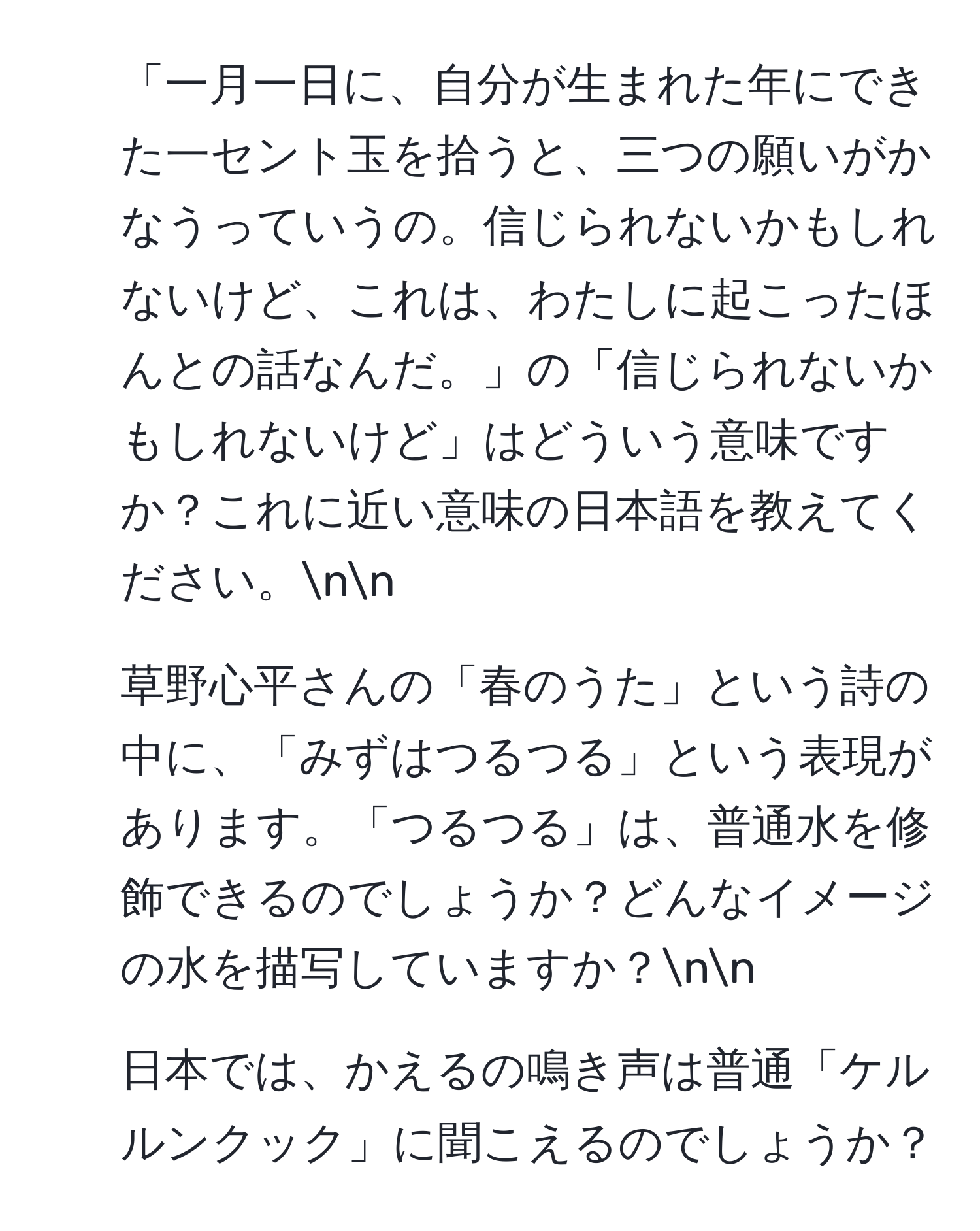 「一月一日に、自分が生まれた年にできた一セント玉を拾うと、三つの願いがかなうっていうの。信じられないかもしれないけど、これは、わたしに起こったほんとの話なんだ。」の「信じられないかもしれないけど」はどういう意味ですか？これに近い意味の日本語を教えてください。nn
2. 草野心平さんの「春のうた」という詩の中に、「みずはつるつる」という表現があります。「つるつる」は、普通水を修飾できるのでしょうか？どんなイメージの水を描写していますか？nn
3. 日本では、かえるの鳴き声は普通「ケルルンクック」に聞こえるのでしょうか？