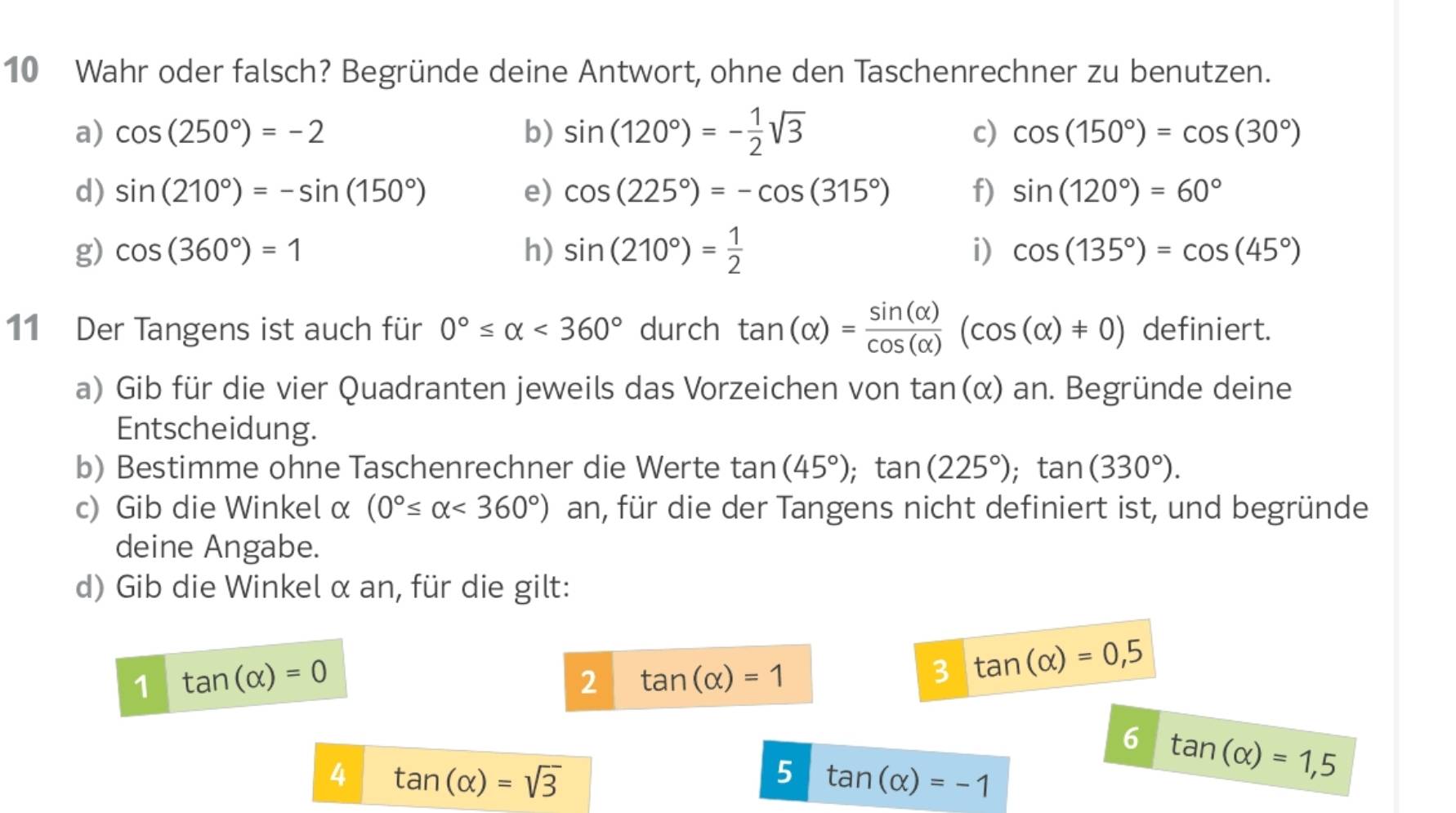 Wahr oder falsch? Begründe deine Antwort, ohne den Taschenrechner zu benutzen. 
a) cos (250°)=-2 b) sin (120°)=- 1/2 sqrt(3)
c) cos (150°)=cos (30°)
d) sin (210°)=-sin (150°) e) cos (225°)=-cos (315°) f) sin (120°)=60°
g) cos (360°)=1 h) sin (210°)= 1/2  i) cos (135°)=cos (45°)
11 Der Tangens ist auch für 0°≤ alpha <360° durch tan (alpha )= sin (alpha )/cos (alpha ) (cos (alpha )!= 0) definiert. 
a) Gib für die vier Quadranten jeweils das Vorzeichen von tan (alpha ) an. Begründe deine 
Entscheidung. 
b) Bestimme ohne Taschenrechner die Werte tan (45°); tan (225°); tan (330°). 
c) Gib die Winkel α (0°≤ alpha <360°) an, für die der Tangens nicht definiert ist, und begründe 
deine Angabe. 
d) Gib die Winkel α an, für die gilt: 
1 tan (alpha )=0
2 tan (alpha )=1
3 tan (alpha )=0,5
6 tan (alpha )=1,5
4 tan (alpha )=sqrt(3)
5 tan (alpha )=-1