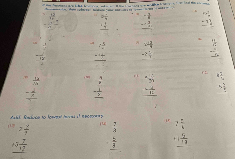 If the fractions are like fractions, subtract. If the fractions are unlike fractions, first find the common
denaminator, then subtract. Reduce your answers to lowest terms if necessary. (4
e 3 beginarrayr 4 3/5  -2 2/10  hline endarray
beginarrayr 1 12/16  - 3/8  hline endarray
(2 beginarrayr 5 7/9  -1 1/9  hline endarray
beginarrayr 10 3/8  -2 3/8  hline endarray
[B
beginarrayr  1/3  - 1/12  hline 2endarray
beginarrayr 7 5/6  -4 1/6  hline endarray (7
beginarrayr 2 12/14  -2 5/7  hline endarray
beginarrayr  11/12  - 4/12  hline endarray
15 (10) (11) (12)
beginarrayr  13/15  - 2/3  hline endarray
beginarrayr  5/8  - 1/2  hline endarray
beginarrayr 9 16/20  -4 3/10  hline endarray
beginarrayr 8 2/5  -5 2/5  hline endarray
Add. Reduce to lowest terms if necessary.
( beginarrayr 2 3/4  +3 7/12  hline endarray
(1 4 (15)
beginarrayr  7/8  + 5/8  hline endarray
beginarrayr 7 5/6  +1 5/18  hline endarray