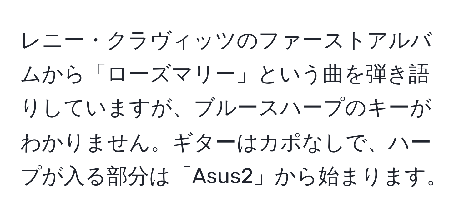 レニー・クラヴィッツのファーストアルバムから「ローズマリー」という曲を弾き語りしていますが、ブルースハープのキーがわかりません。ギターはカポなしで、ハープが入る部分は「Asus2」から始まります。