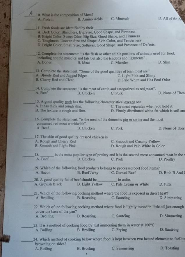 What is the composition of Meat? D. All of the A
A. Protein B. Amino Acids C. Minerals
_11. Fresh foods are identified by their _.
A. Dark Color, Blandness, Big Size, Good Shape, and Firmness
B. Bright Color, Sweet Odor, Big Size, Good Shape, and Firmness
C. Toughness, Uneven Size and Shape, Skin Color, and Tenderness
D. Bright Color, Small Size, Softness, Good Shape, and Presence of Defects.
_12. Complete the statement: “is the flesh or other edible portions of animals used for food,
including not the muscles and fats but also the tendons and ligaments”.
A. Bones B. Meat C. Muscles D. Skin
_13. Complete the statement: 'Some of the good qualities of lean meat are”'.
A. Bloody Red and Jagged Edges C. Light Pink and Slimy
B. Cherry Red and Clean D. Pale White and Has Foul Odor
_14. Complete the sentence: “is the meat of cattle and categorized as red_meat”.
A. Beef B. Chicken C. Pork D. None of Thes
_15. A good quality pork has the following characteristics, except one.
A. It has thick and rough skin. C. The meat separates when you hold it.
B. The texture is rough and firm. D. Firmly distributed white fat which is soft an
_16. Complete the statement: “is the meat of the domestic pig or swine and the most
consumed red meat worldwide”.
A. Beef B. Chicken C. Pork D. None of Thes
_
17. The skin of good quality dressed chicken is_ .
A. Rough and Cherry Red C. Smooth and Creamy Yellow
B. Smooth and Light Pink D. Rough and Pale White in Color
_18._ is the most popular type of poultry and it is the second most consumed meat in the
A. Beef B. Chicken C. Pork D. Poultry
_19. Which of the following food products belongs to processed beef food items?
A. Bacon B. Beef Jerky C. Corned Beef D. Both B And (
_
20. A good quality fat of beef should be _in color.
A. Greyish Black B. Light Yellow C. Pale Cream or White D. Pink
_21. Which of the following cooking method where the food is exposed in direct heat?
A. Broiling B. Roasting C. Sautéing D. Simmering
_22. Which of the following cooking method where food is lightly tossed in little oil just enough
cover the base of the pan?
A. Broiling B. Roasting C. Sautéing D. Simmering
_23. It is a method of cooking food by just immersing them in water at 100°C.
A. Boiling B. Broiling C. Frying D. Sautéing
_24. Which method of cooking below where food is kept between two heated elements to facilita
browning on sides?
A. Boiling B. Broiling C. Simmering D. Toasting
