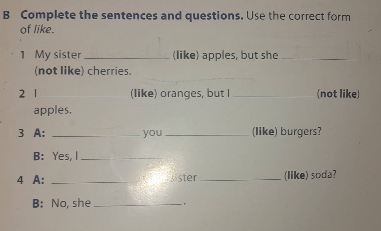 Complete the sentences and questions. Use the correct form 
of like. 
1 My sister _(like) apples, but she_ 
(not like) cherries. 
2 1 _(like) oranges, but I _(not like) 
apples. 
3 A: _you _(like) burgers? 
B: Yes, I_ 
4 A: _Bister _(like) soda? 
B: No, she _.