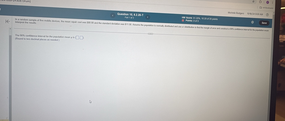 29308 Orum) 
Michele Rodgers 11/18/24 959 AM 
Question 10, 6.2.20-T HW Score: 51.25%, 10.25 of 20 points 
Part 1 of 3 Save 
④ Points: 0 of 3 
interpret the results 
In a random sample of five mobile devices, the mean repair cost was 580.00 and the standard devilation was $11.50. Assume the population is normally distributed and usea t-distribution to find the margin of error and consruct 9% confdence intea 
The 90% confidence interval for the population mean μ is 
(Round to two decimal places as needed.) (□ ,□ )