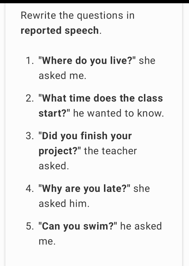 Rewrite the questions in 
reported speech. 
1. "Where do you live?" she 
asked me. 
2. "What time does the class 
start?" he wanted to know. 
3. "Did you finish your 
project?" the teacher 
asked. 
4. "Why are you late?" she 
asked him. 
5. "Can you swim?" he asked 
me.