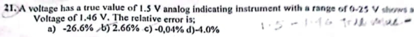 A voltage has a true value of 1.5 V analog indicating instrument with a range of 0-25 V shows a
Voltage of 1.46 V. The relative error is;
a) -26.6% b) 2.66% c) -0,04% d) -4.0%