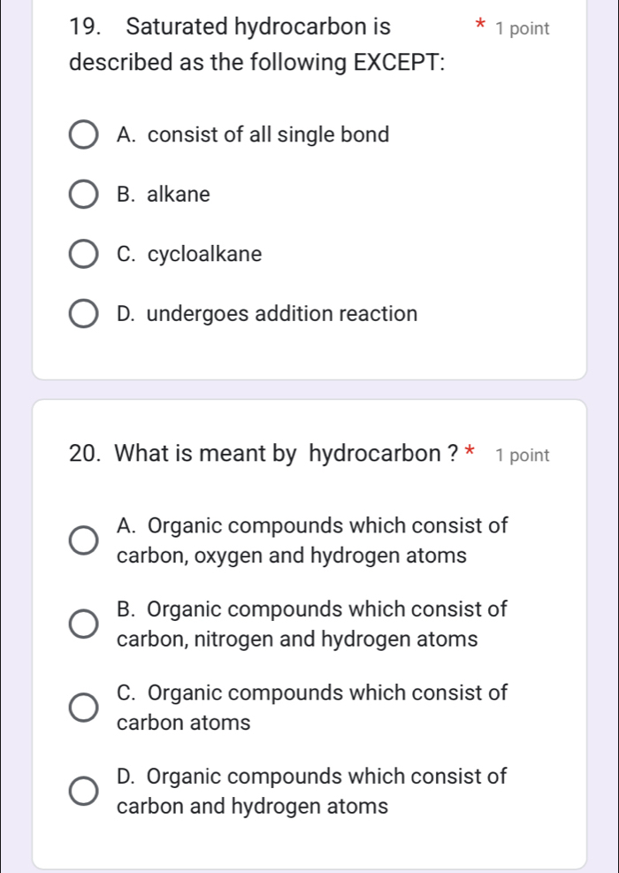 Saturated hydrocarbon is 1 point
described as the following EXCEPT:
A. consist of all single bond
B. alkane
C. cycloalkane
D. undergoes addition reaction
20. What is meant by hydrocarbon ? * 1 point
A. Organic compounds which consist of
carbon, oxygen and hydrogen atoms
B. Organic compounds which consist of
carbon, nitrogen and hydrogen atoms
C. Organic compounds which consist of
carbon atoms
D. Organic compounds which consist of
carbon and hydrogen atoms