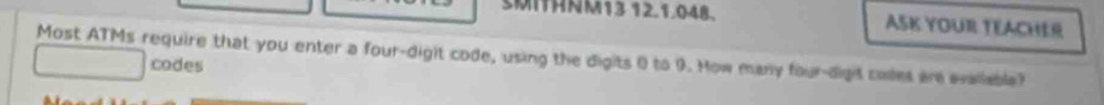 SMIHNM13 12.1.048、 ASK YOUR TEACHER 
Most ATMs require that you enter a four-digit code, using the digits 0 to 9. How many four-dight coes are evaliable? 
codes