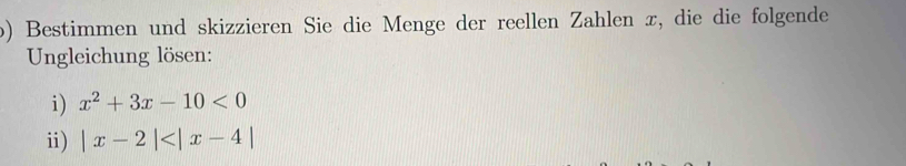 Bestimmen und skizzieren Sie die Menge der reellen Zahlen æ, die die folgende 
Ungleichung lösen: 
i) x^2+3x-10<0</tex> 
i) |x-2|