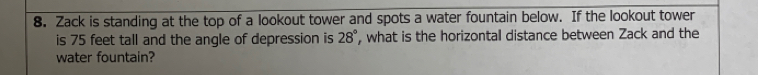 Zack is standing at the top of a lookout tower and spots a water fountain below. If the lookout tower 
is 75 feet tall and the angle of depression is 28° , what is the horizontal distance between Zack and the 
water fountain?