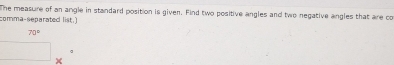 The measure of an angle in standard position is given. Find two positive angles and two negative angles that are co 
comma-separated list.)
70°
×