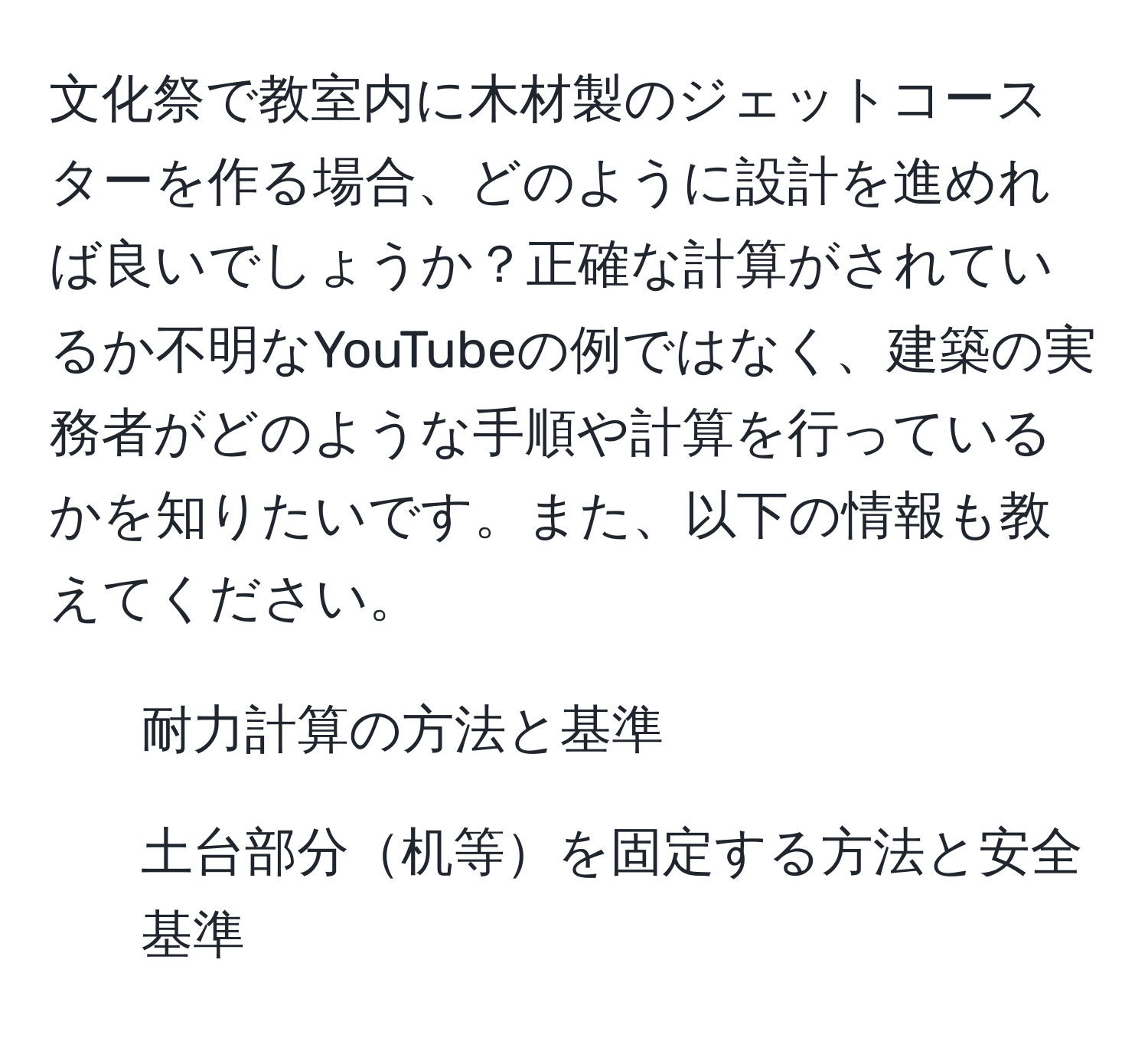 文化祭で教室内に木材製のジェットコースターを作る場合、どのように設計を進めれば良いでしょうか？正確な計算がされているか不明なYouTubeの例ではなく、建築の実務者がどのような手順や計算を行っているかを知りたいです。また、以下の情報も教えてください。  
- 耐力計算の方法と基準  
- 土台部分机等を固定する方法と安全基準